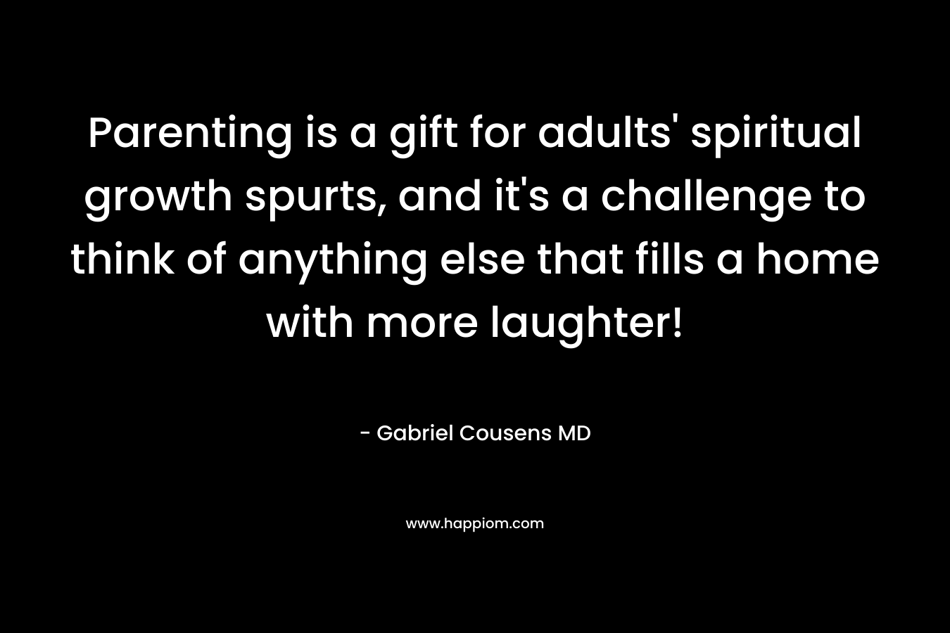 Parenting is a gift for adults’ spiritual growth spurts, and it’s a challenge to think of anything else that fills a home with more laughter! – Gabriel Cousens MD