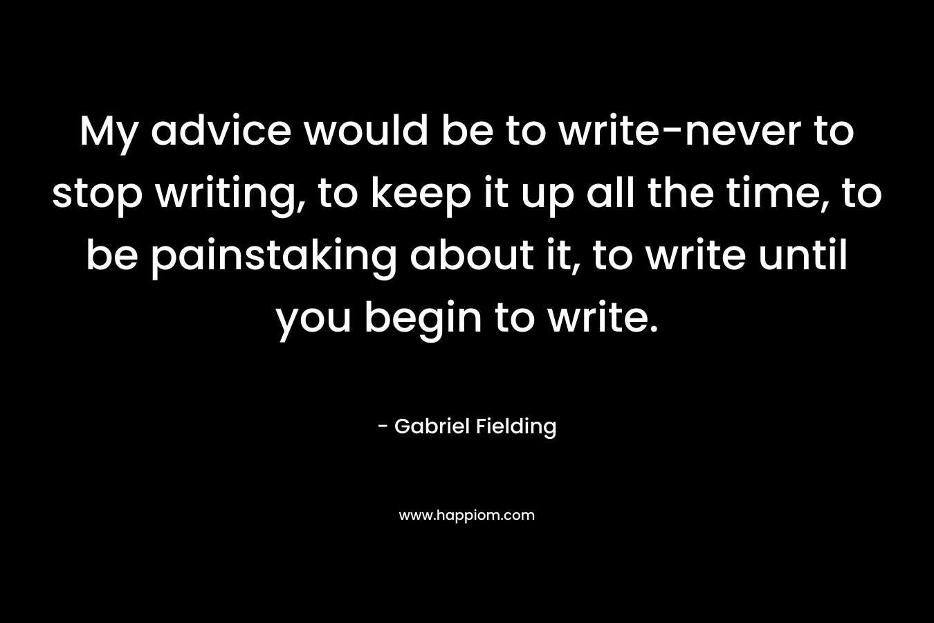 My advice would be to write-never to stop writing, to keep it up all the time, to be painstaking about it, to write until you begin to write. – Gabriel Fielding
