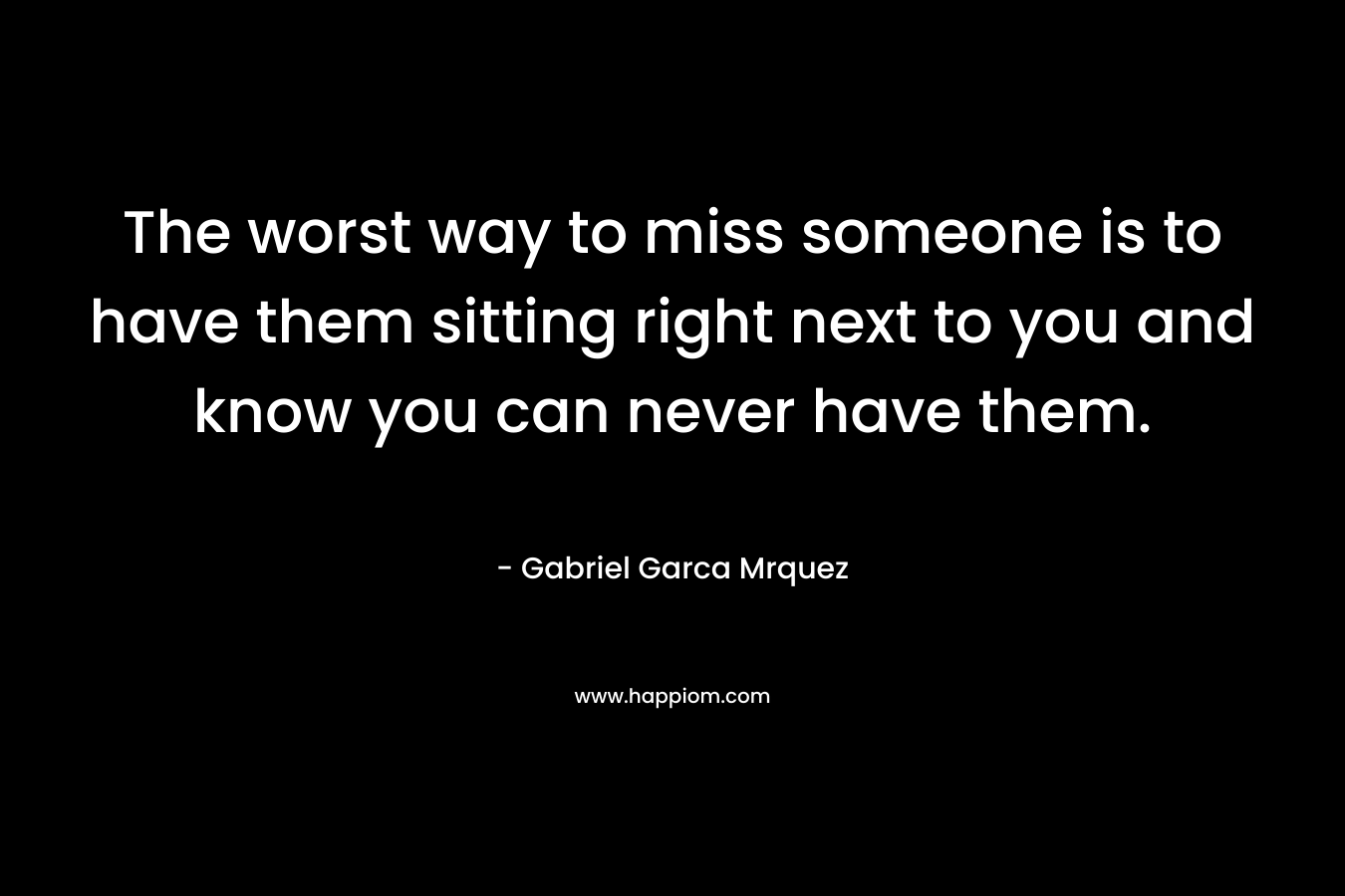 The worst way to miss someone is to have them sitting right next to you and know you can never have them.