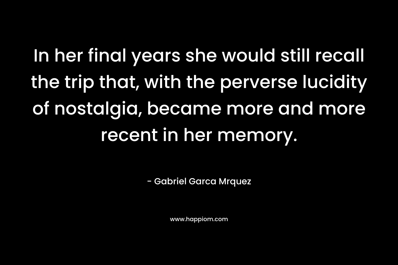 In her final years she would still recall the trip that, with the perverse lucidity of nostalgia, became more and more recent in her memory. – Gabriel Garca Mrquez