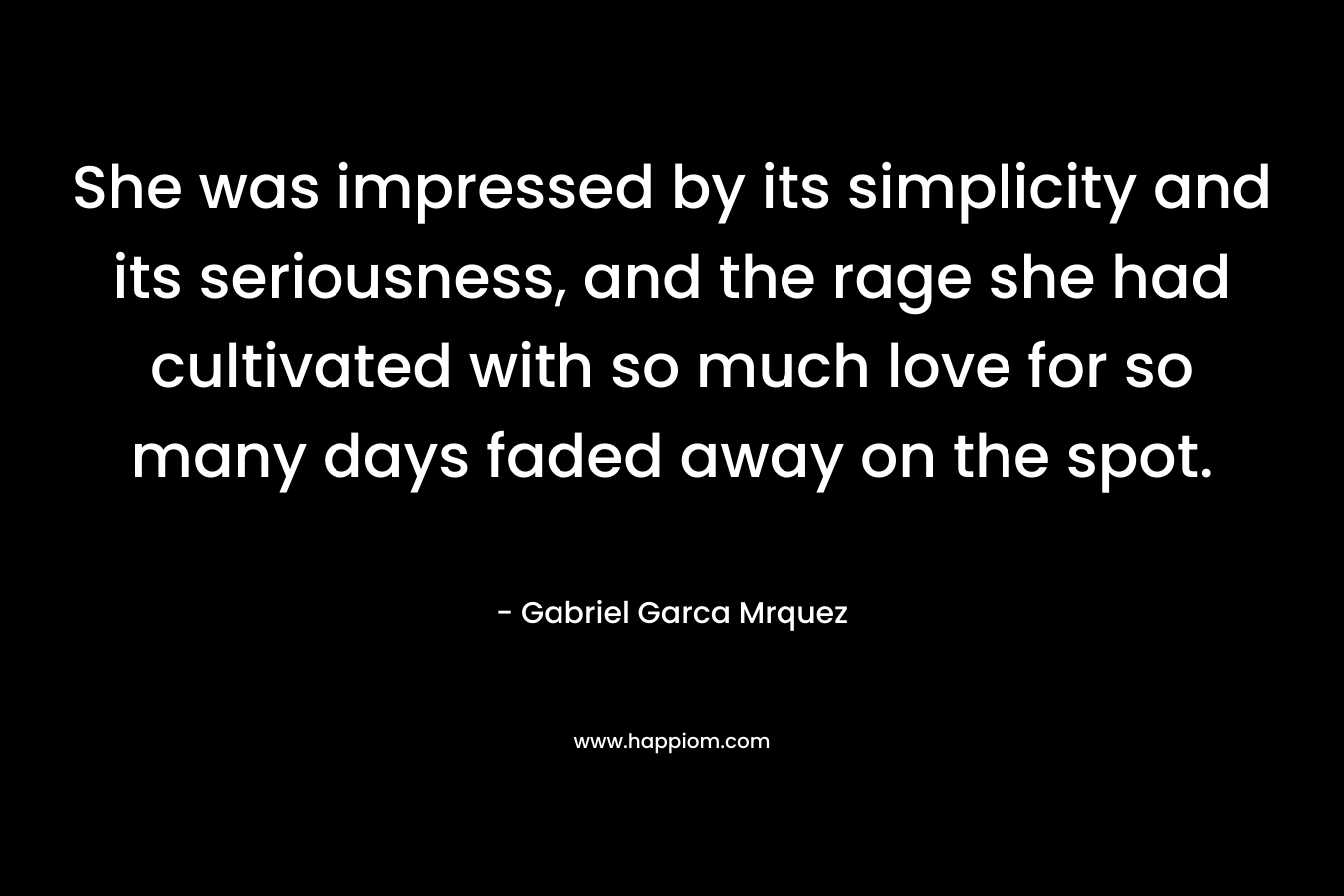 She was impressed by its simplicity and its seriousness, and the rage she had cultivated with so much love for so many days faded away on the spot. – Gabriel Garca Mrquez