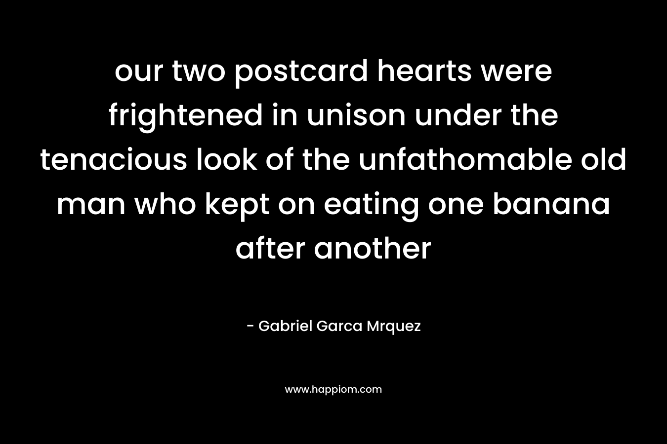 our two postcard hearts were frightened in unison under the tenacious look of the unfathomable old man who kept on eating one banana after another – Gabriel Garca Mrquez
