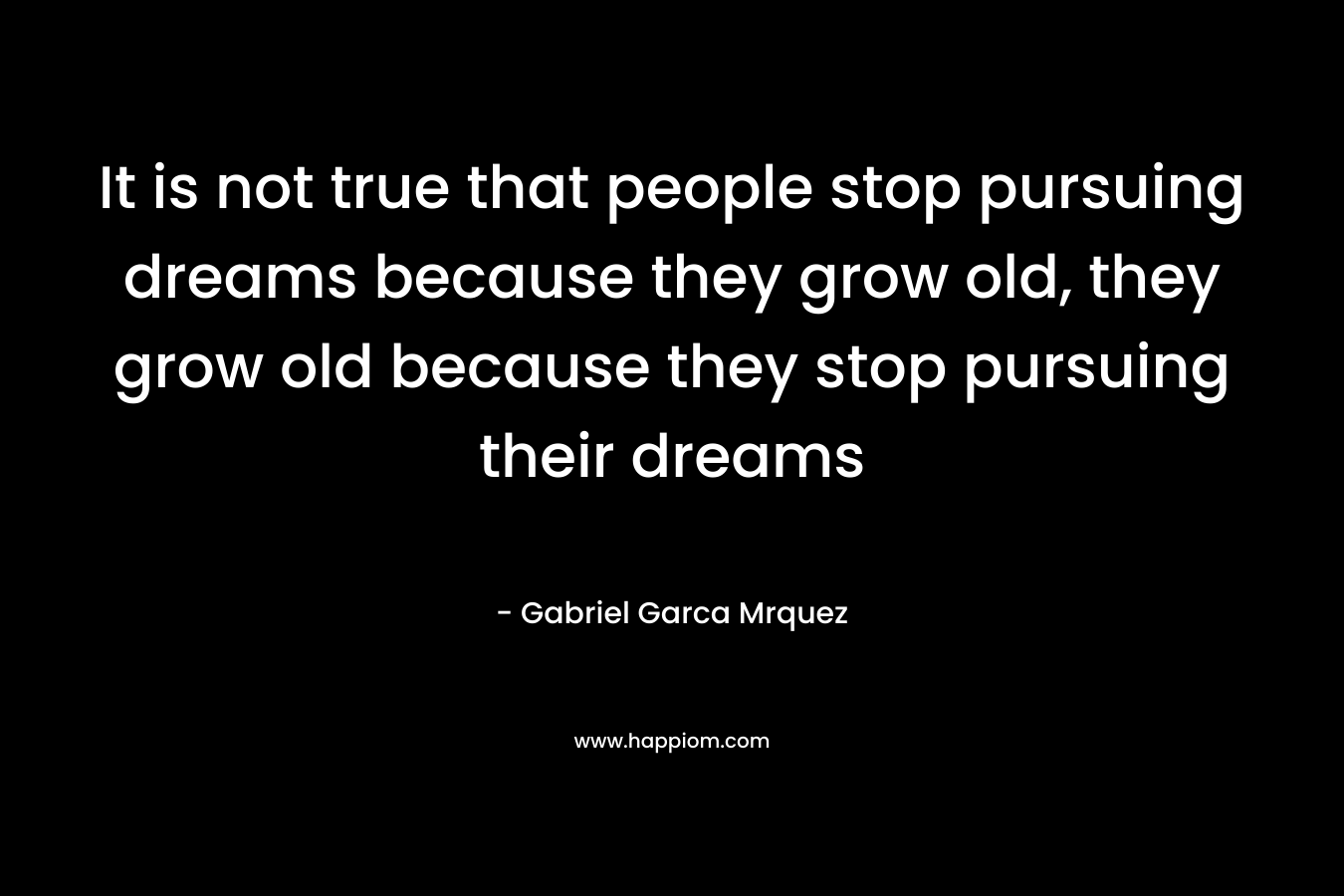 It is not true that people stop pursuing dreams because they grow old, they grow old because they stop pursuing their dreams – Gabriel Garca Mrquez