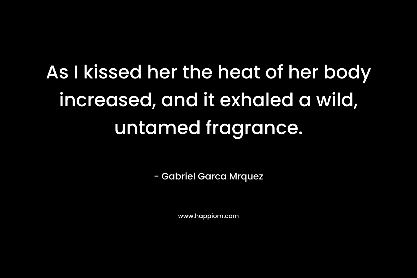 As I kissed her the heat of her body increased, and it exhaled a wild, untamed fragrance. – Gabriel Garca Mrquez