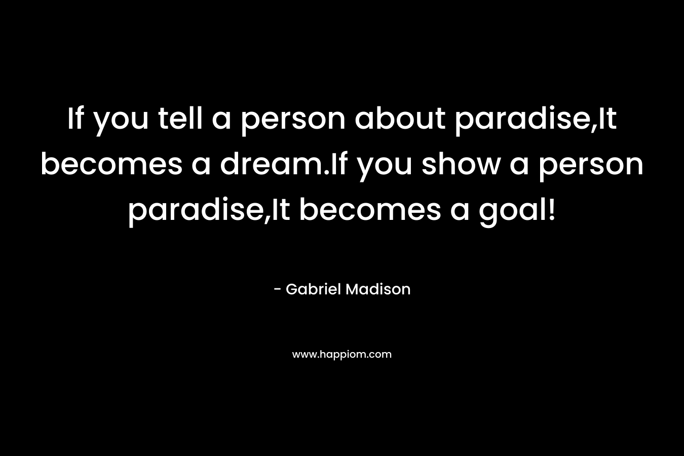 If you tell a person about paradise,It becomes a dream.If you show a person paradise,It becomes a goal! – Gabriel Madison