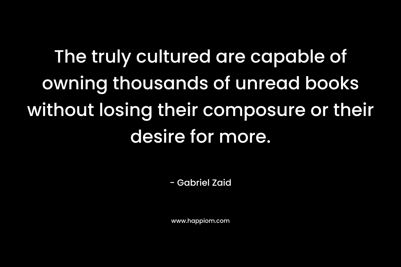 The truly cultured are capable of owning thousands of unread books without losing their composure or their desire for more. – Gabriel Zaid