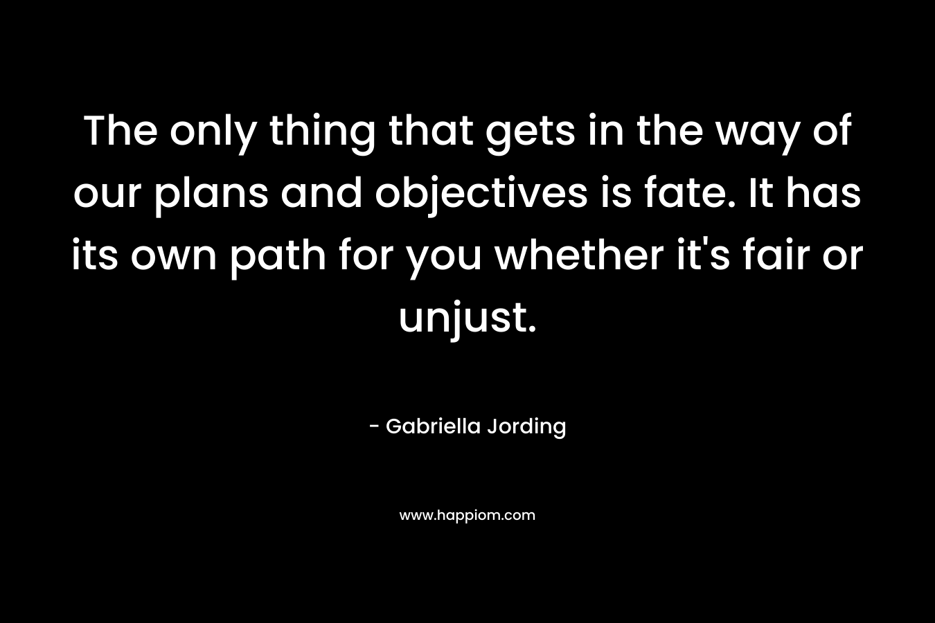 The only thing that gets in the way of our plans and objectives is fate. It has its own path for you whether it’s fair or unjust. – Gabriella Jording