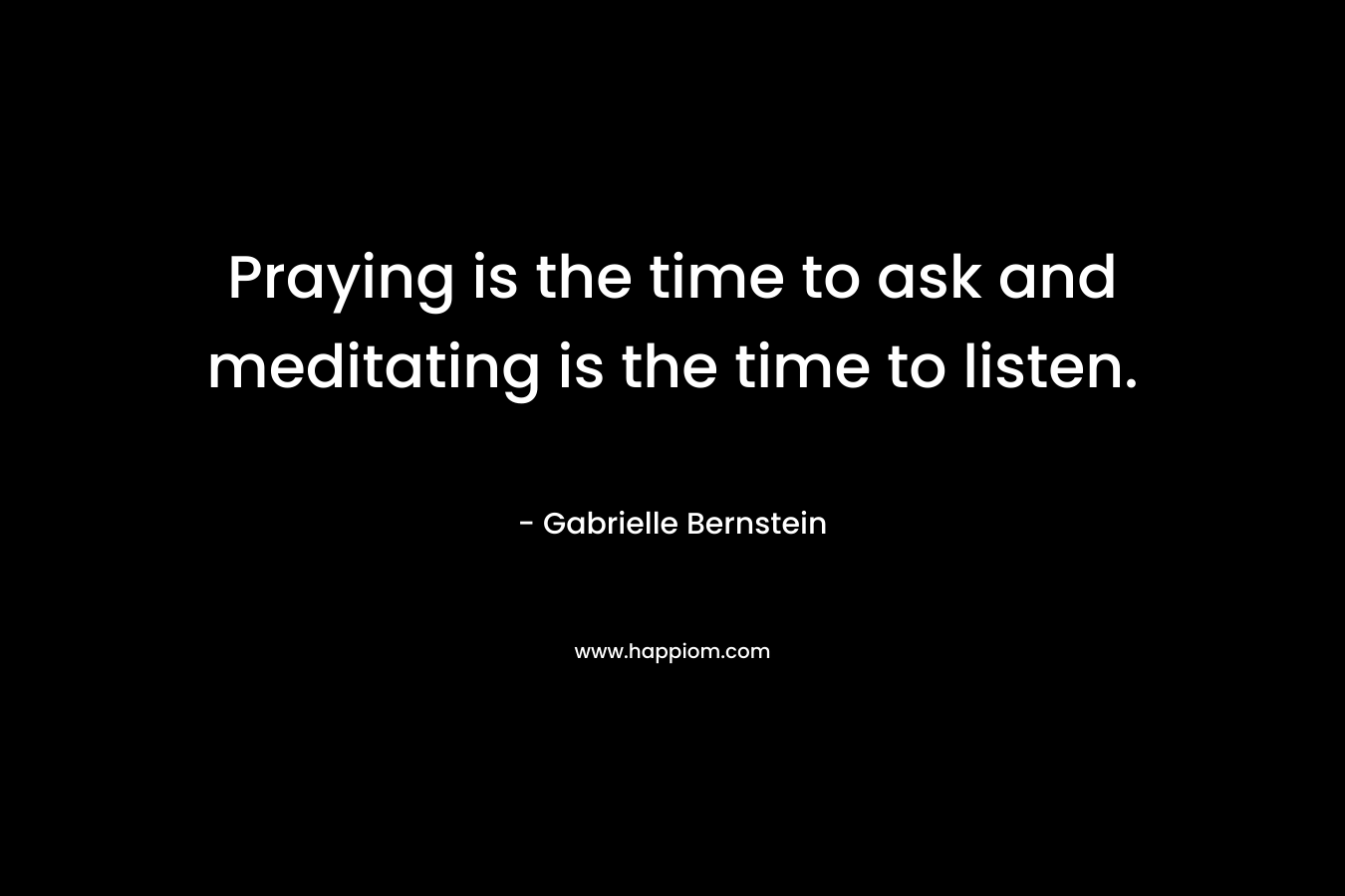 Praying is the time to ask and meditating is the time to listen. – Gabrielle Bernstein