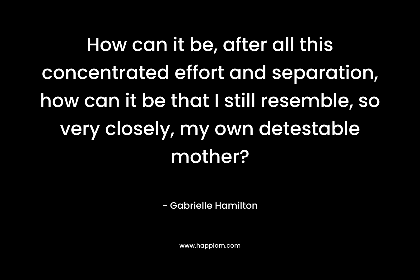 How can it be, after all this concentrated effort and separation, how can it be that I still resemble, so very closely, my own detestable mother? – Gabrielle Hamilton