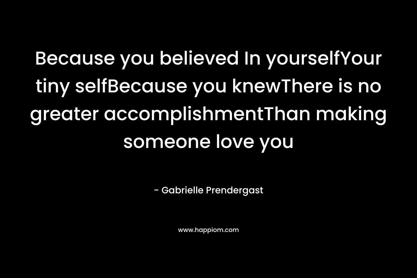 Because you believed In yourselfYour tiny selfBecause you knewThere is no greater accomplishmentThan making someone love you – Gabrielle Prendergast