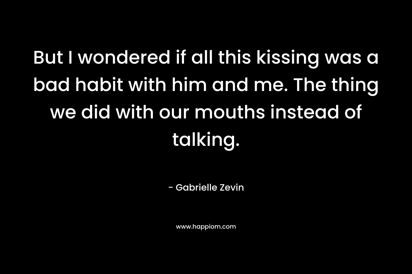 But I wondered if all this kissing was a bad habit with him and me. The thing we did with our mouths instead of talking. – Gabrielle Zevin