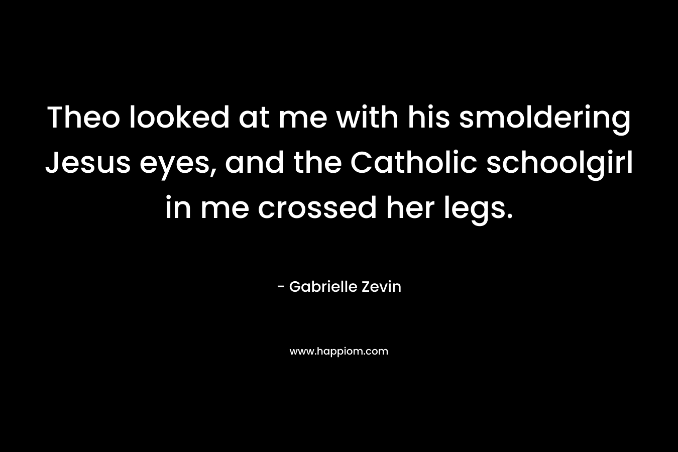 Theo looked at me with his smoldering Jesus eyes, and the Catholic schoolgirl in me crossed her legs. – Gabrielle Zevin