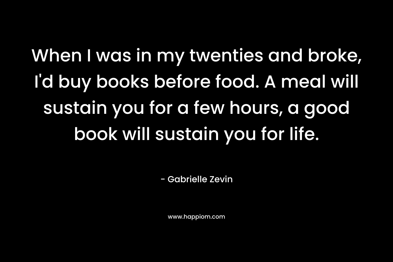 When I was in my twenties and broke, I'd buy books before food. A meal will sustain you for a few hours, a good book will sustain you for life.