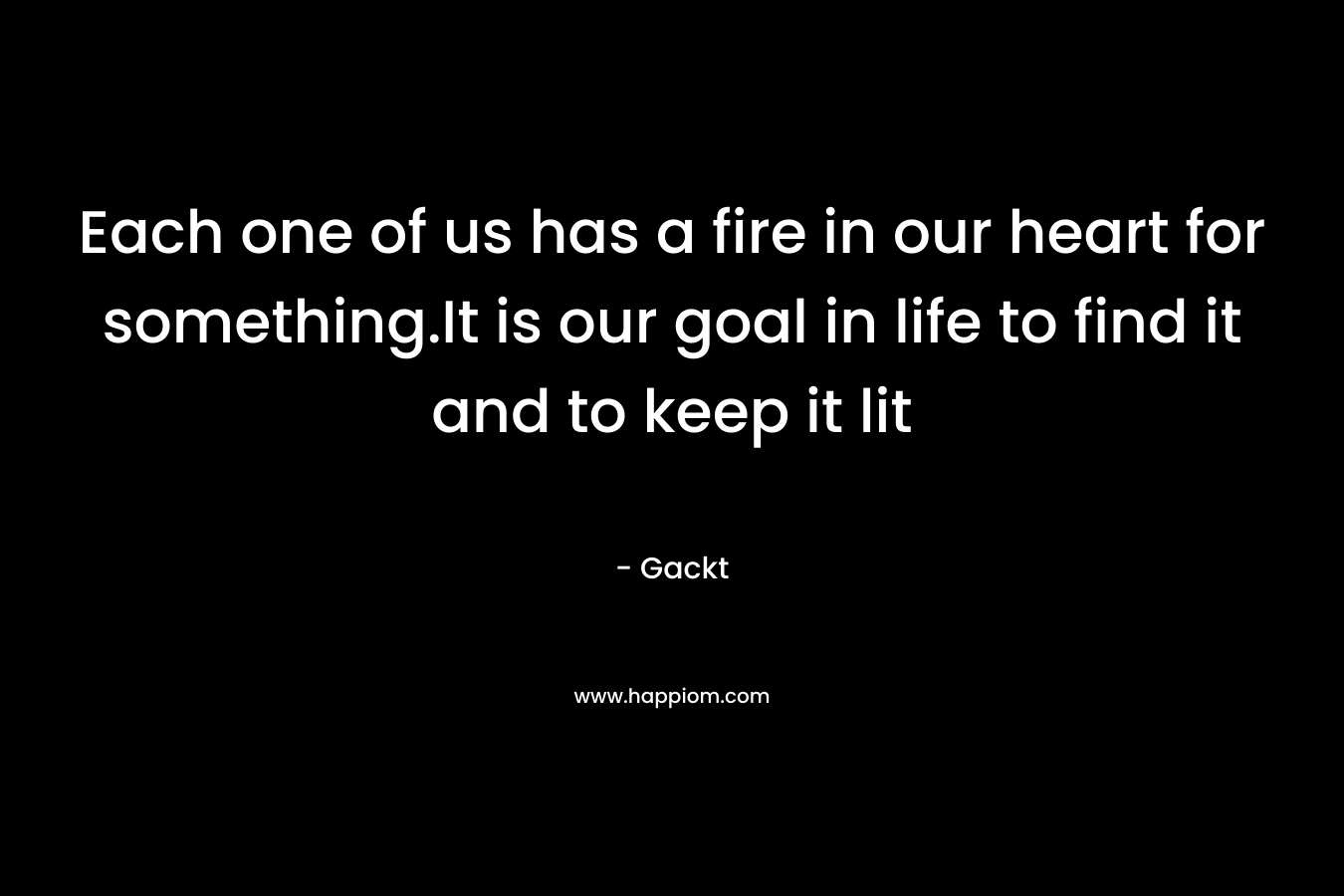 Each one of us has a fire in our heart for something.It is our goal in life to find it and to keep it lit – Gackt