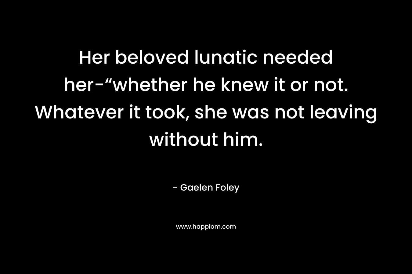 Her beloved lunatic needed her-“whether he knew it or not. Whatever it took, she was not leaving without him. – Gaelen Foley