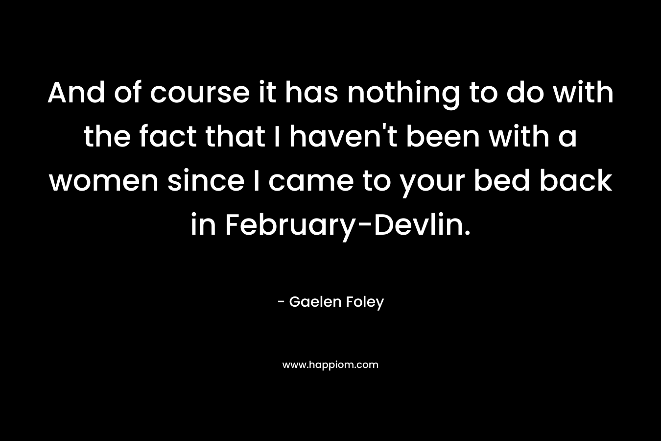 And of course it has nothing to do with the fact that I haven’t been with a women since I came to your bed back in February-Devlin. – Gaelen Foley