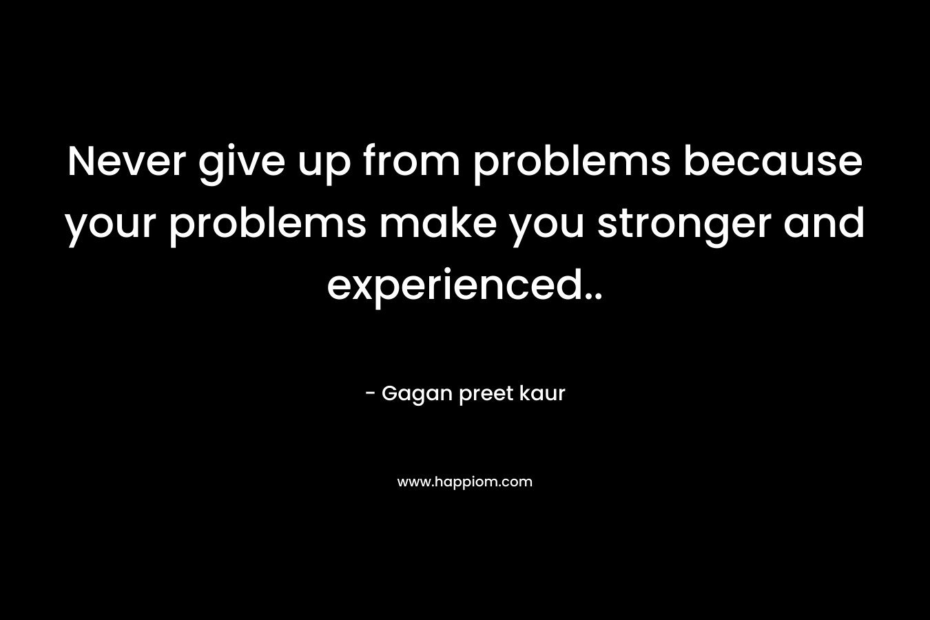 Never give up from problems because your problems make you stronger and experienced..