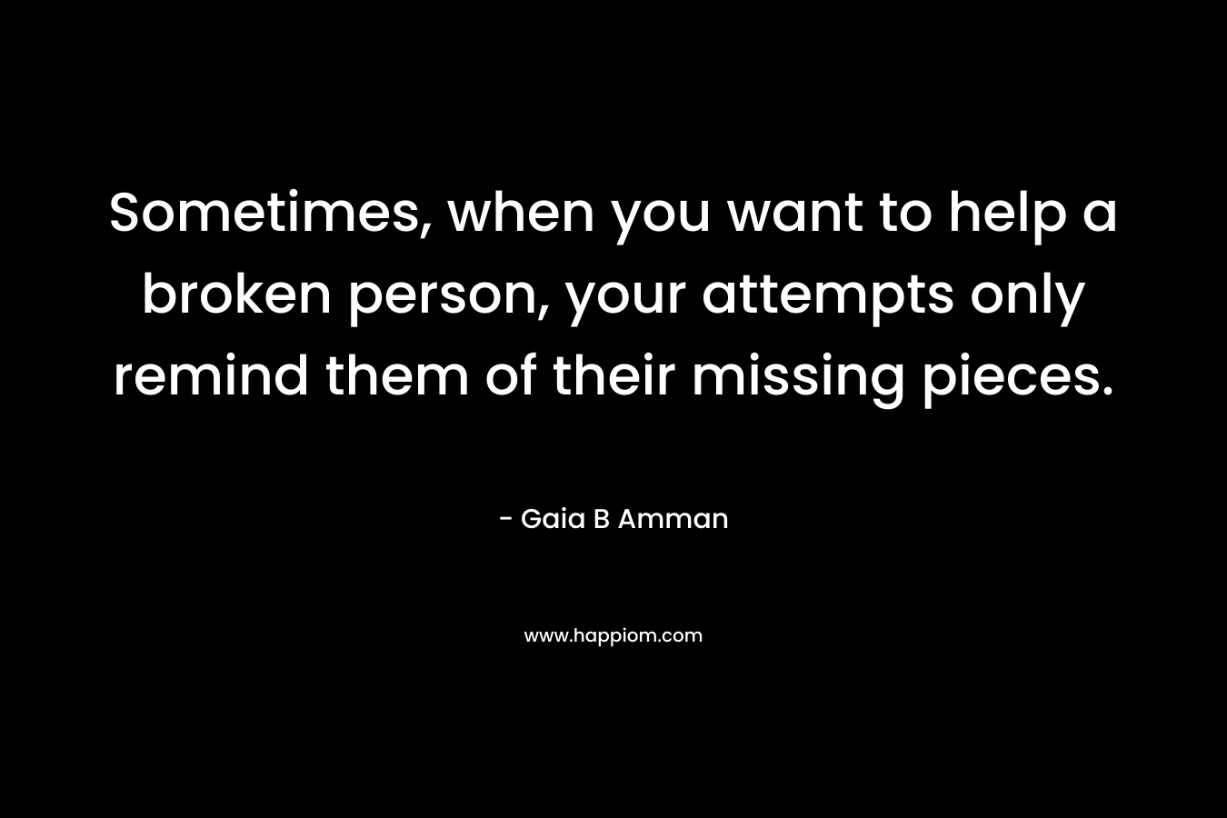 Sometimes, when you want to help a broken person, your attempts only remind them of their missing pieces. – Gaia B Amman