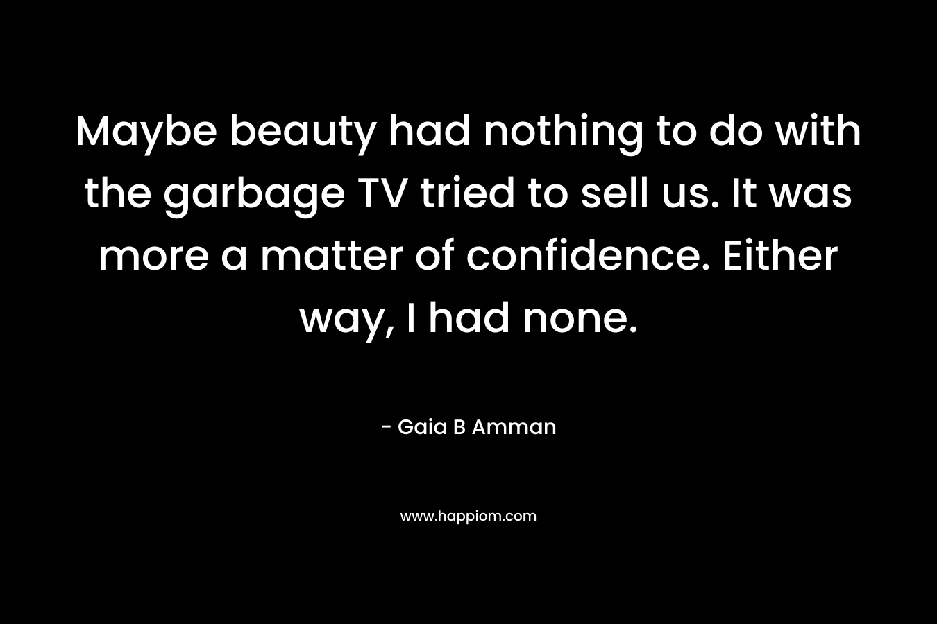 Maybe beauty had nothing to do with the garbage TV tried to sell us. It was more a matter of confidence. Either way, I had none.