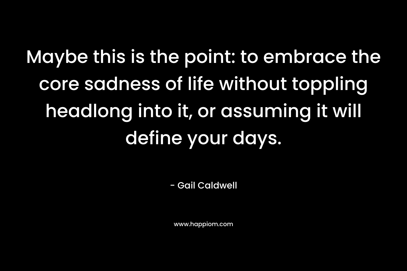 Maybe this is the point: to embrace the core sadness of life without toppling headlong into it, or assuming it will define your days. – Gail Caldwell