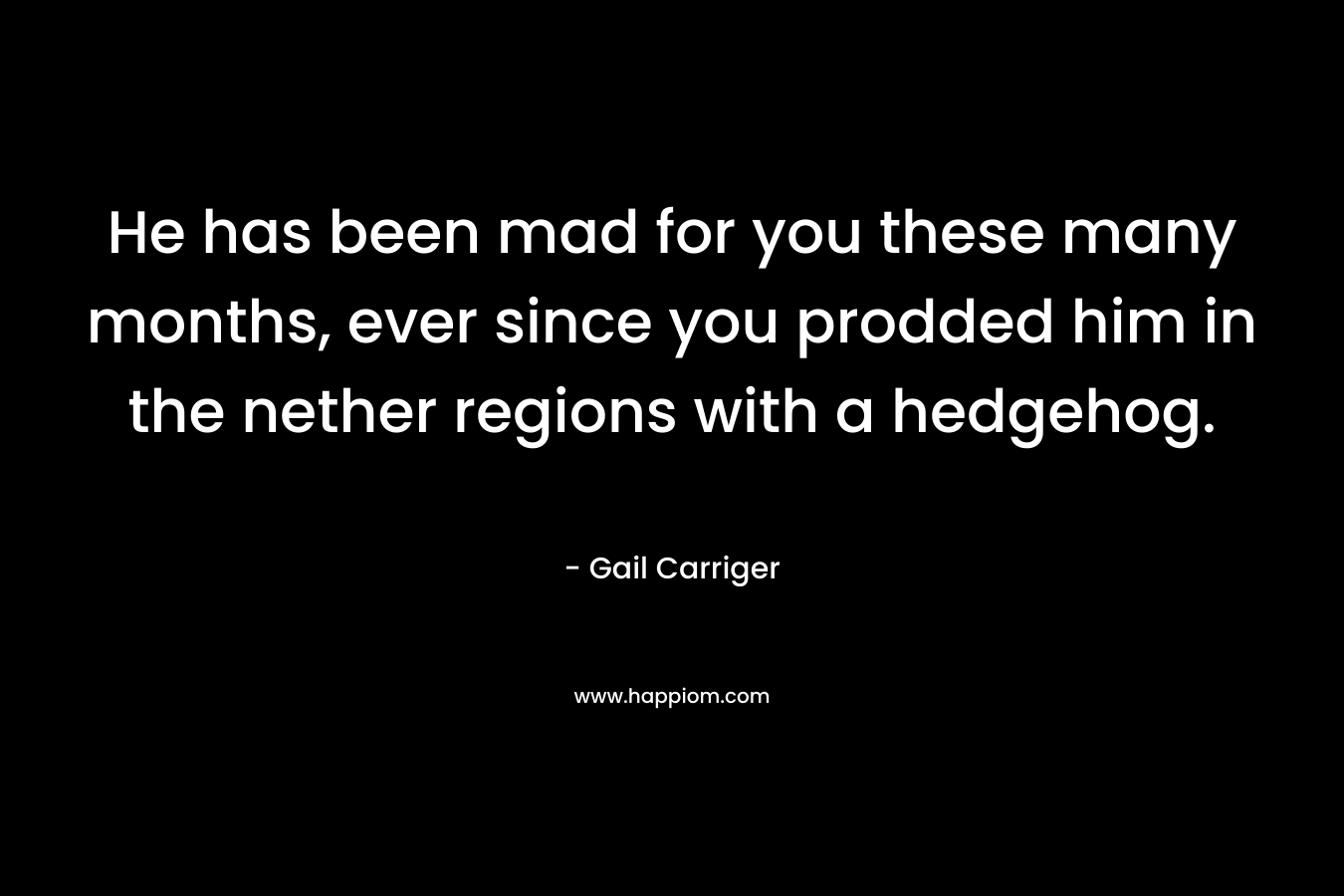 He has been mad for you these many months, ever since you prodded him in the nether regions with a hedgehog. – Gail Carriger