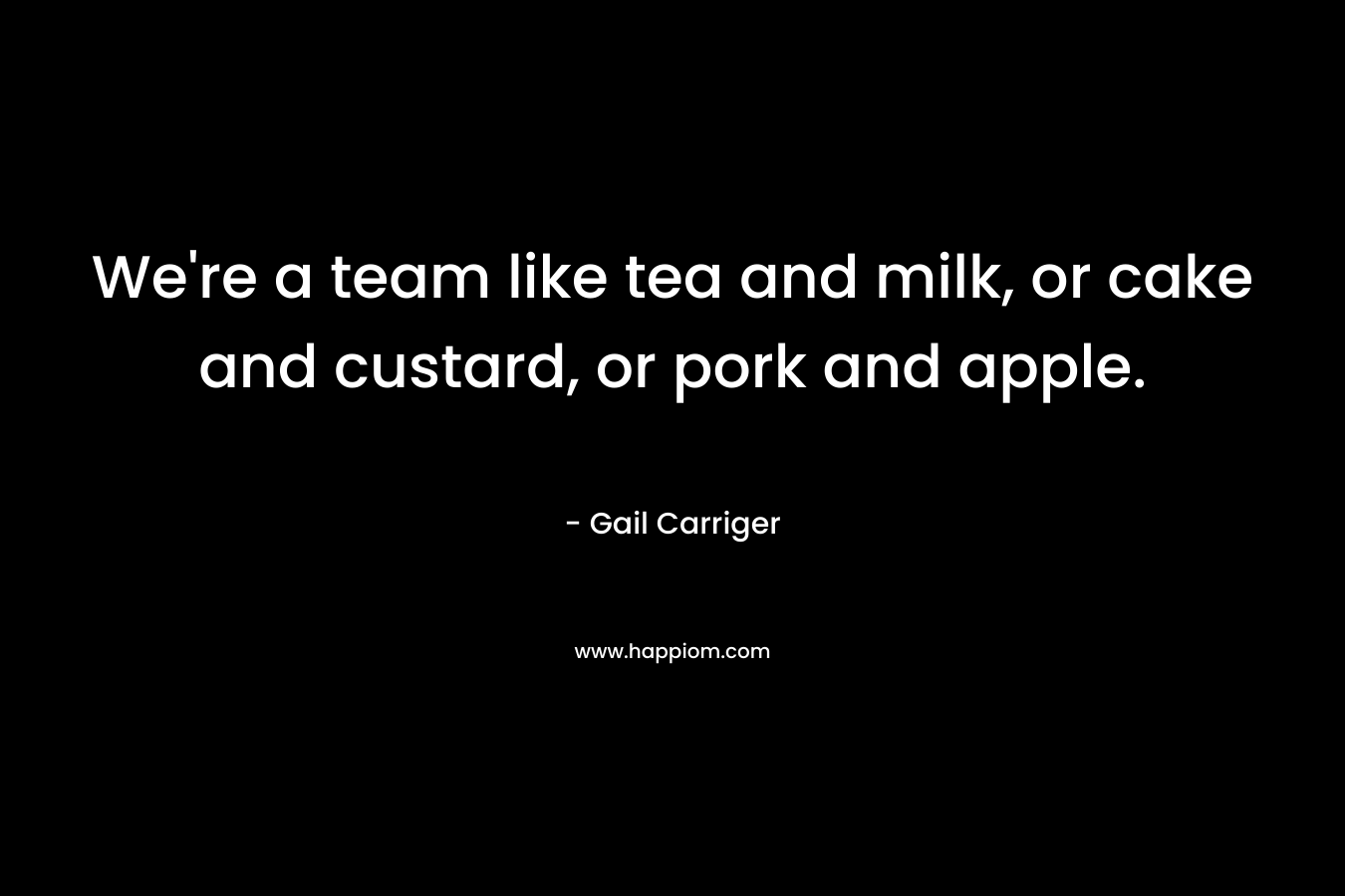 We’re a team like tea and milk, or cake and custard, or pork and apple. – Gail Carriger