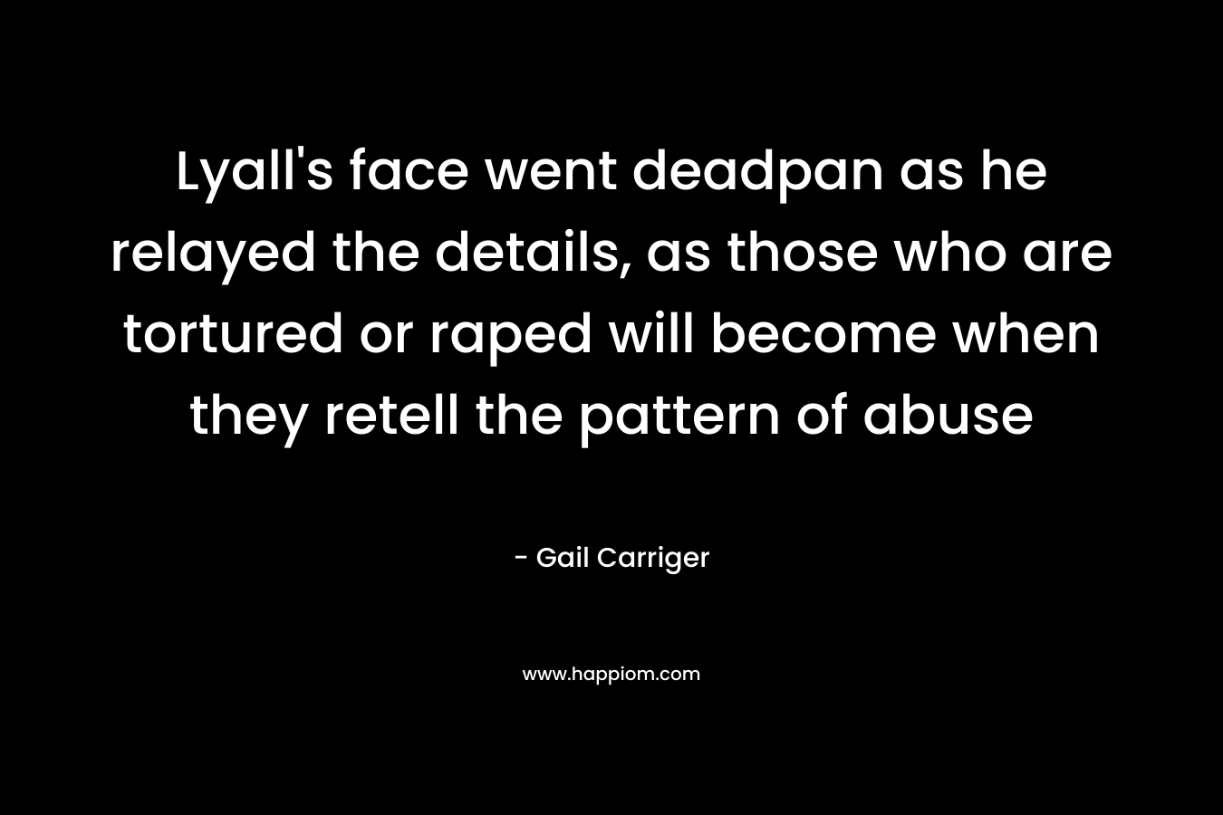 Lyall’s face went deadpan as he relayed the details, as those who are tortured or raped will become when they retell the pattern of abuse – Gail Carriger