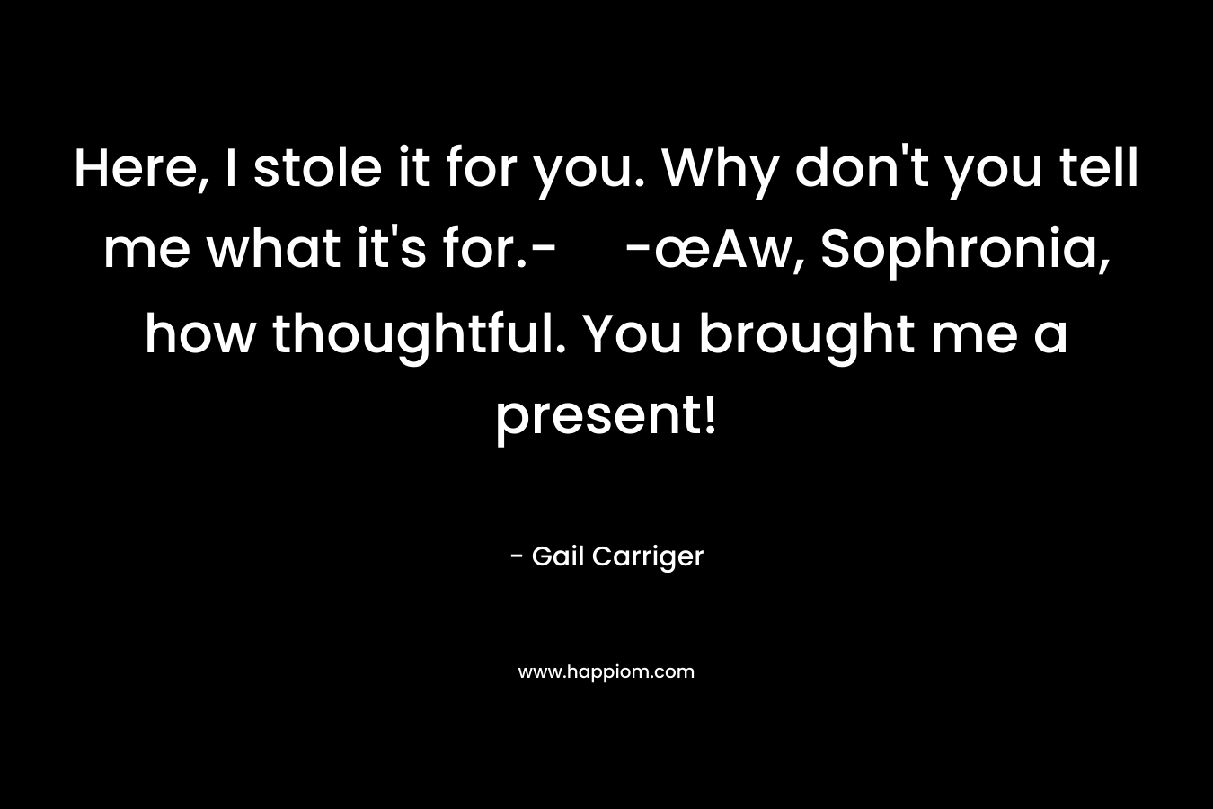 Here, I stole it for you. Why don’t you tell me what it’s for.--œAw, Sophronia, how thoughtful. You brought me a present! – Gail Carriger