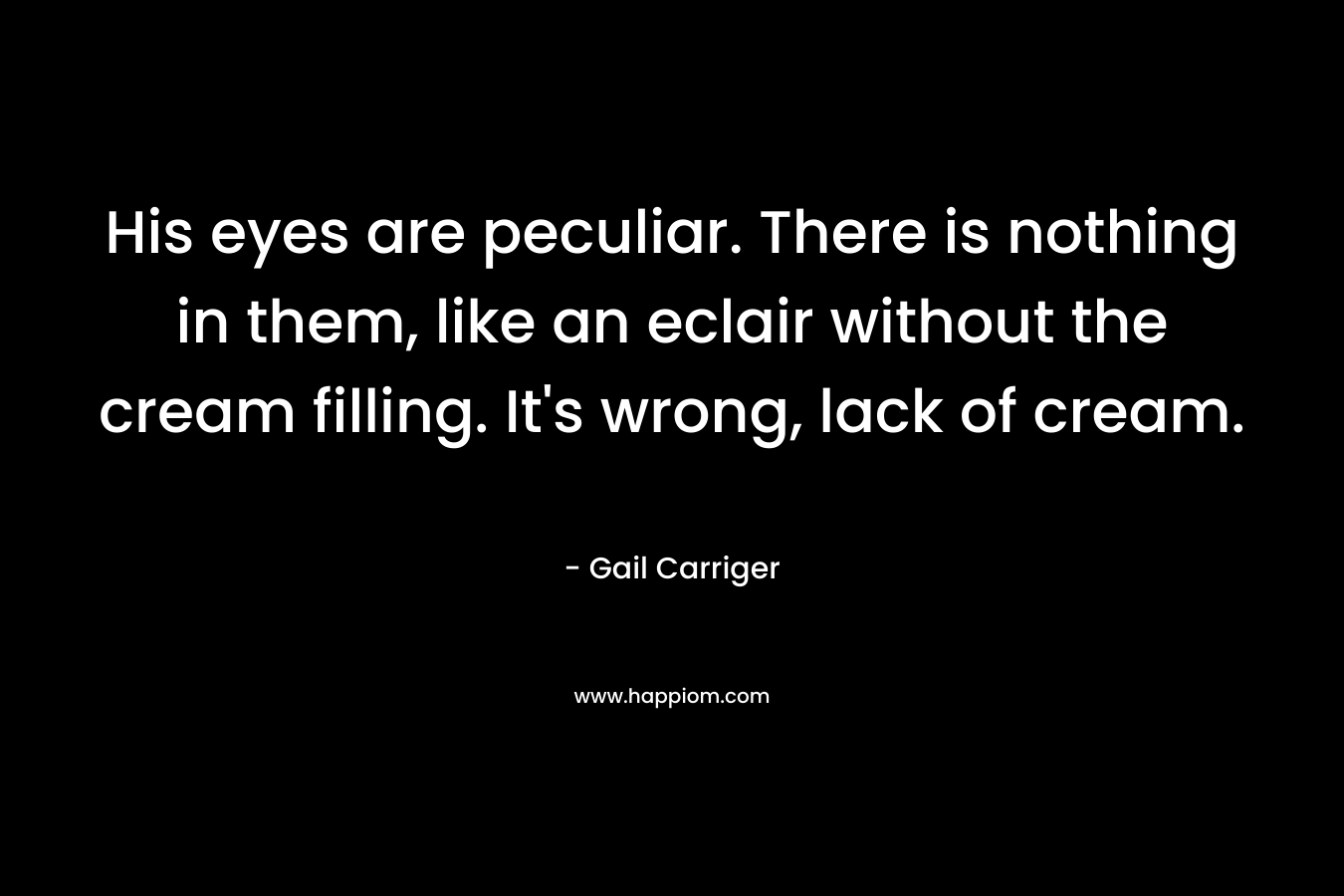 His eyes are peculiar. There is nothing in them, like an eclair without the cream filling. It’s wrong, lack of cream. – Gail Carriger