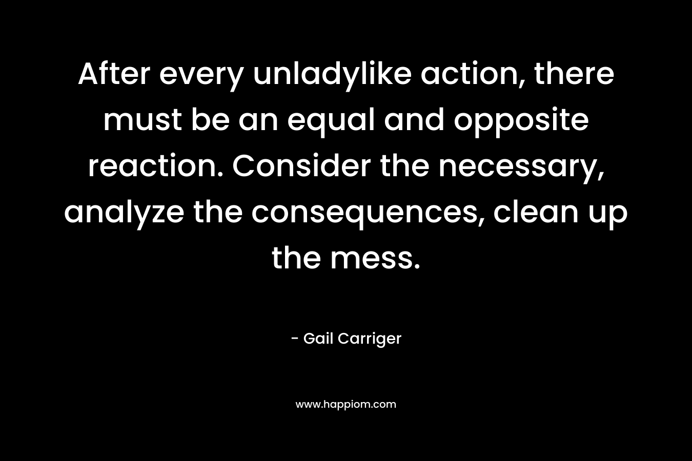 After every unladylike action, there must be an equal and opposite reaction. Consider the necessary, analyze the consequences, clean up the mess. – Gail Carriger