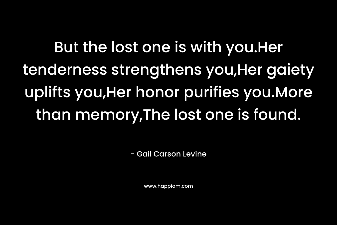 But the lost one is with you.Her tenderness strengthens you,Her gaiety uplifts you,Her honor purifies you.More than memory,The lost one is found.