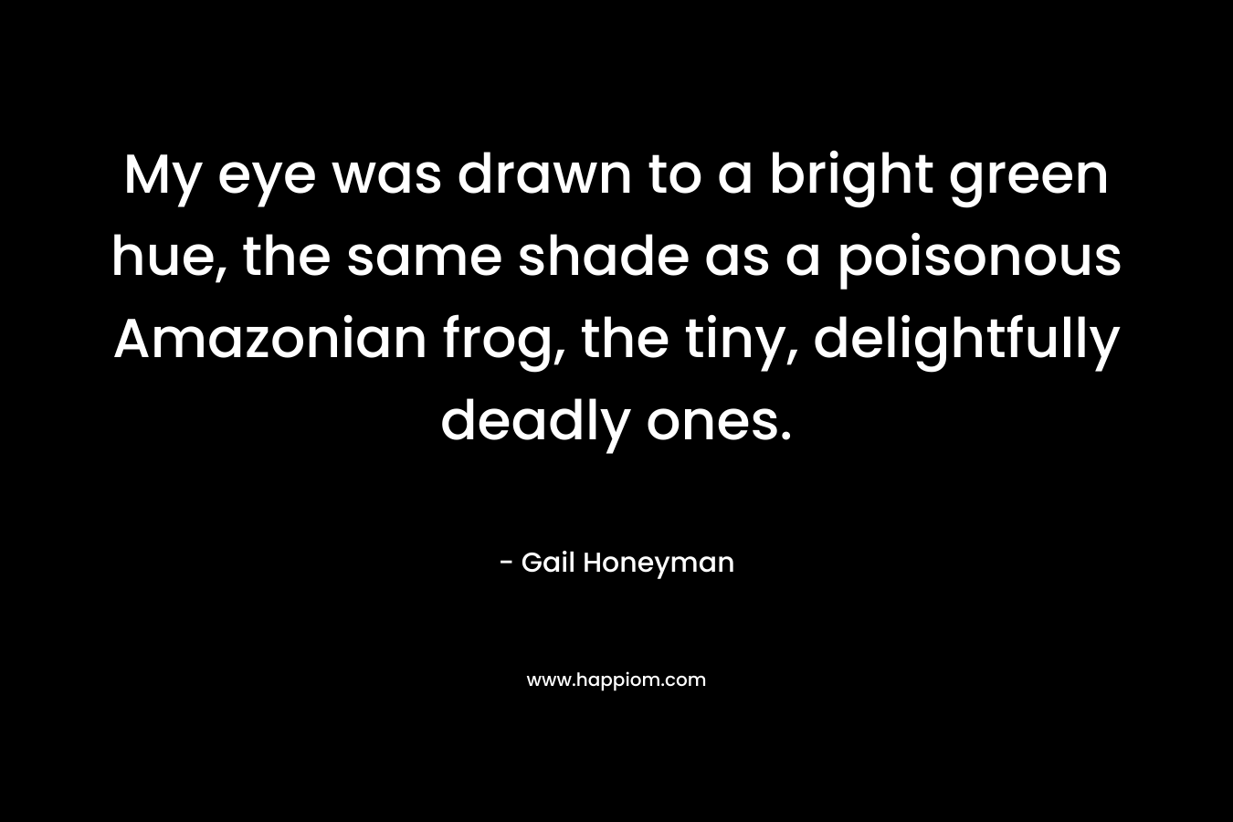 My eye was drawn to a bright green hue, the same shade as a poisonous Amazonian frog, the tiny, delightfully deadly ones. – Gail Honeyman
