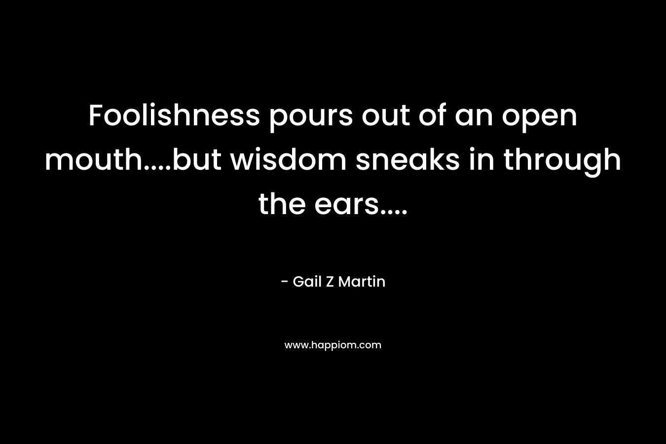 Foolishness pours out of an open mouth….but wisdom sneaks in through the ears…. – Gail Z Martin