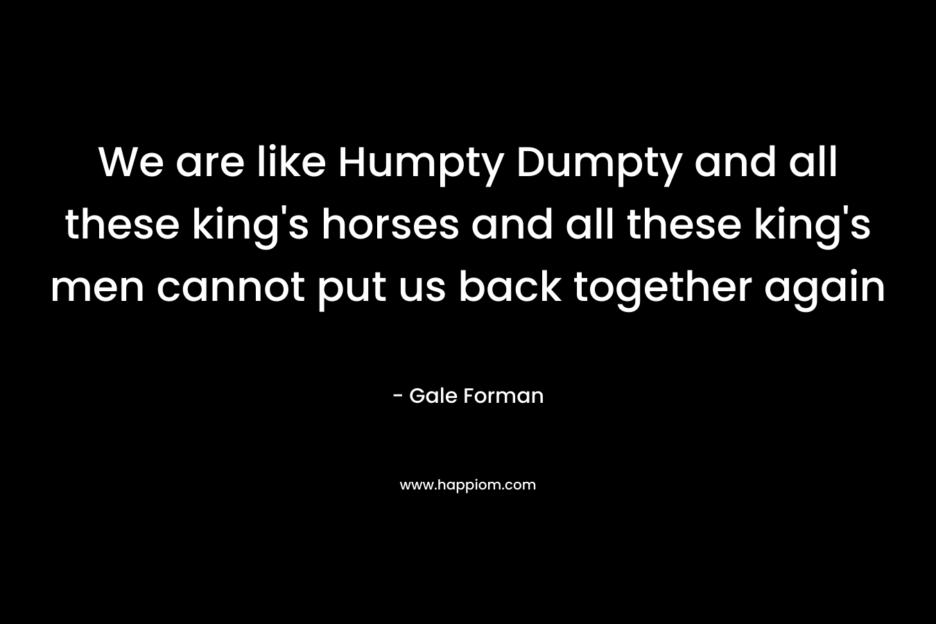 We are like Humpty Dumpty and all these king’s horses and all these king’s men cannot put us back together again – Gale Forman