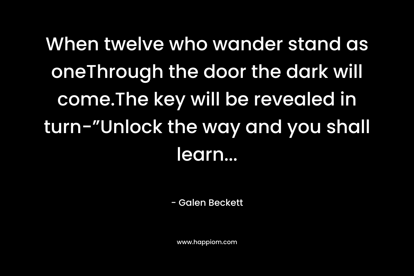 When twelve who wander stand as oneThrough the door the dark will come.The key will be revealed in turn-”Unlock the way and you shall learn… – Galen Beckett