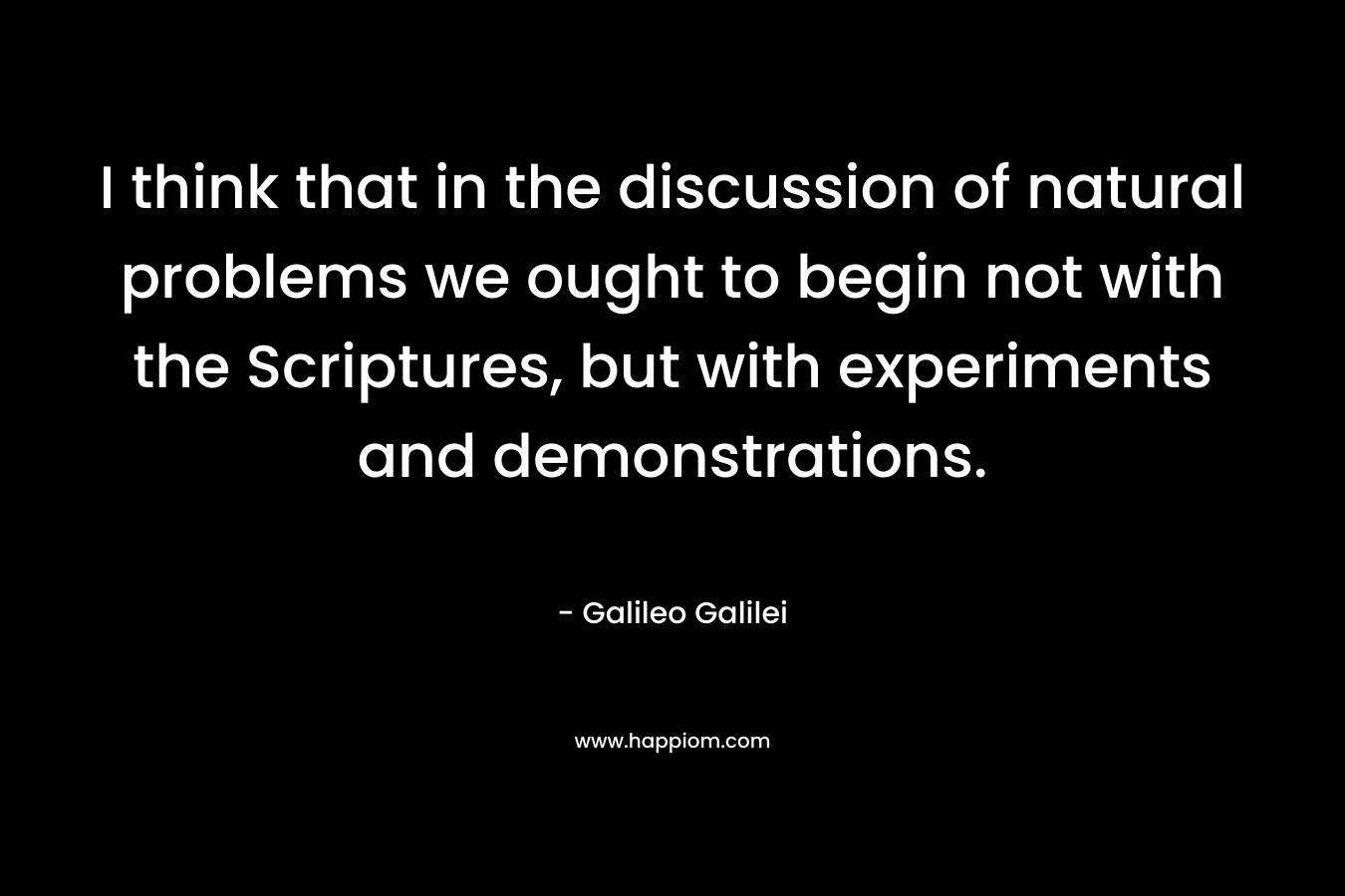 I think that in the discussion of natural problems we ought to begin not with the Scriptures, but with experiments and demonstrations. – Galileo Galilei