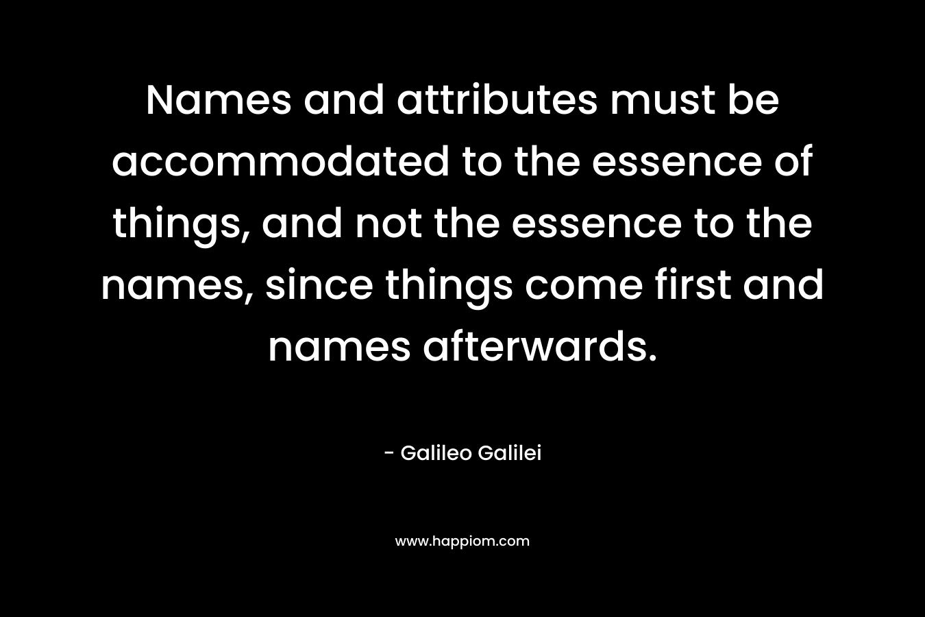 Names and attributes must be accommodated to the essence of things, and not the essence to the names, since things come first and names afterwards. – Galileo Galilei