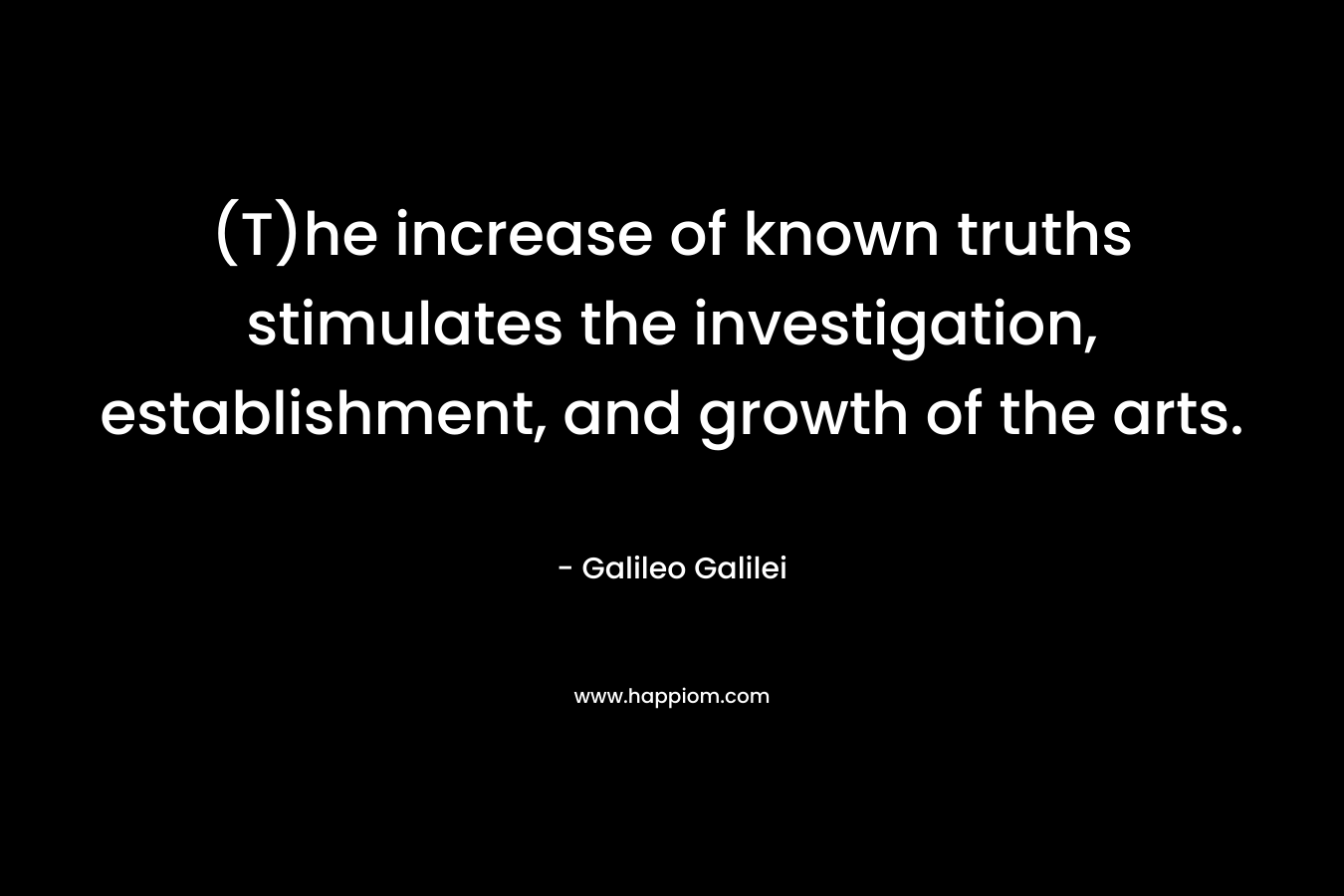 (T)he increase of known truths stimulates the investigation, establishment, and growth of the arts. – Galileo Galilei