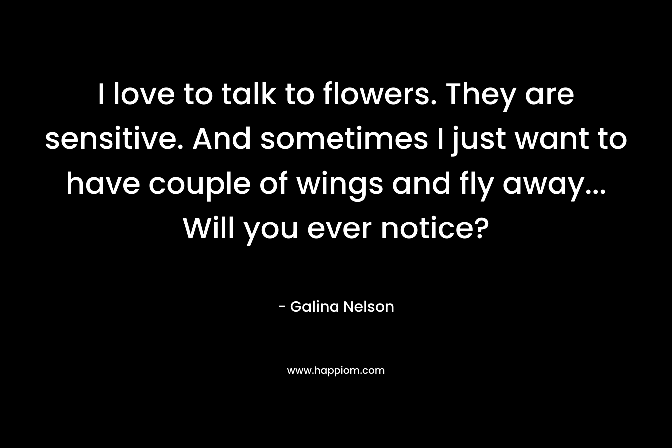 I love to talk to flowers. They are sensitive. And sometimes I just want to have couple of wings and fly away… Will you ever notice? – Galina Nelson