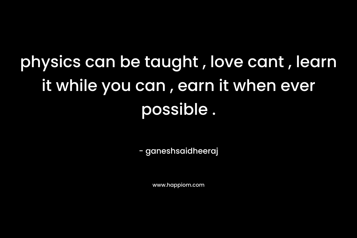 physics can be taught , love cant , learn it while you can , earn it when ever possible .