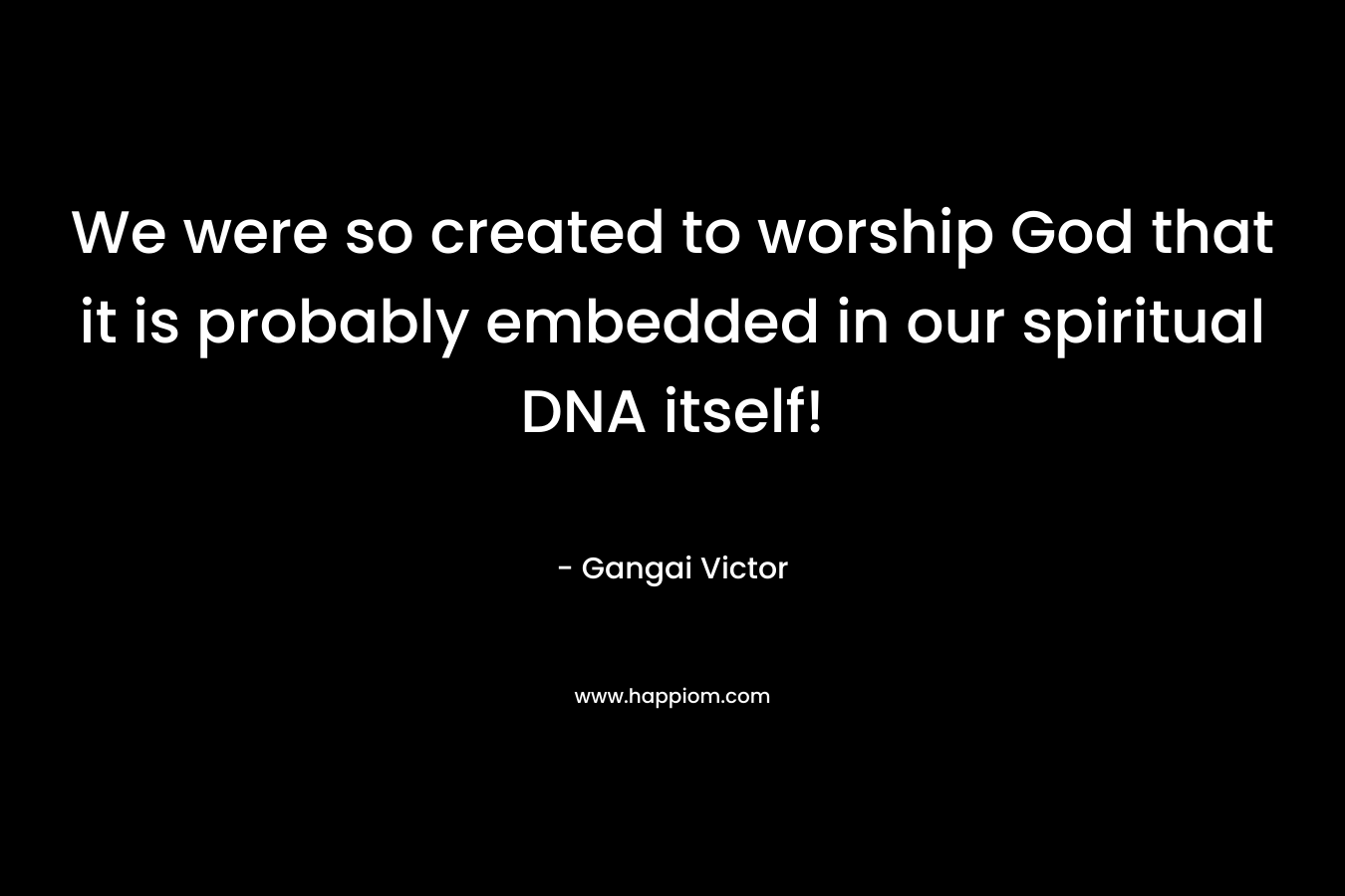 We were so created to worship God that it is probably embedded in our spiritual DNA itself! – Gangai Victor