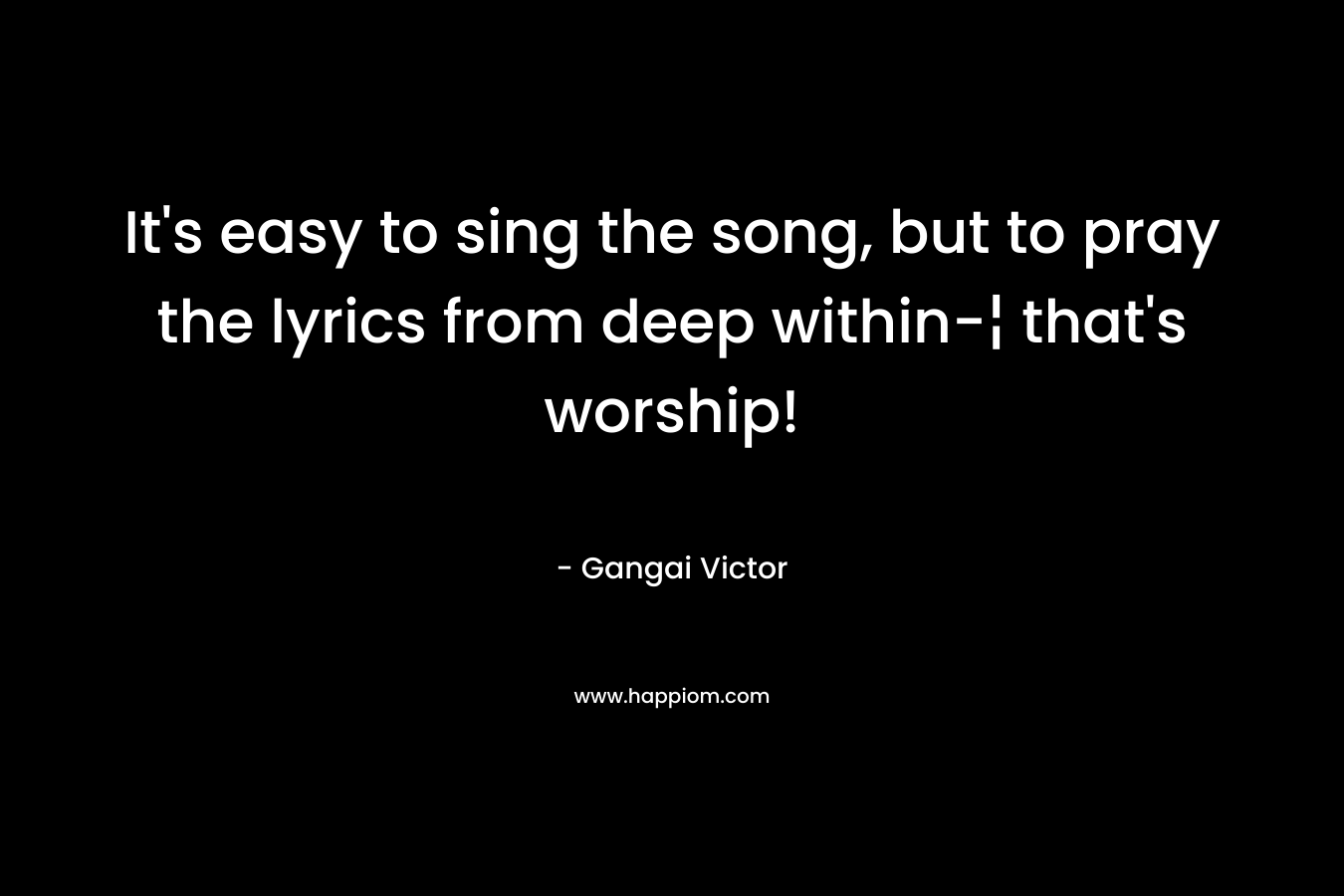 It’s easy to sing the song, but to pray the lyrics from deep within-¦ that’s worship! – Gangai Victor