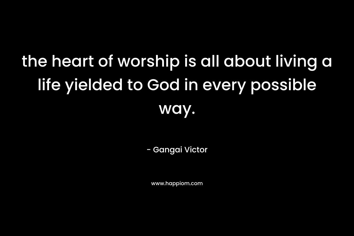 the heart of worship is all about living a life yielded to God in every possible way. – Gangai Victor