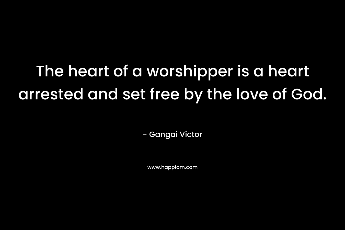 The heart of a worshipper is a heart arrested and set free by the love of God. – Gangai Victor