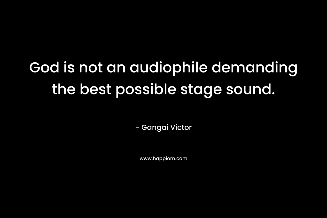 God is not an audiophile demanding the best possible stage sound. – Gangai Victor