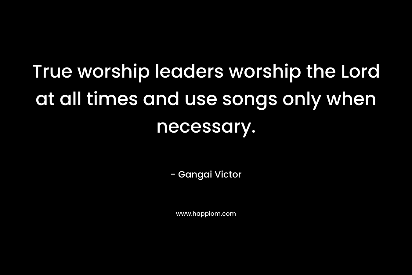 True worship leaders worship the Lord at all times and use songs only when necessary.