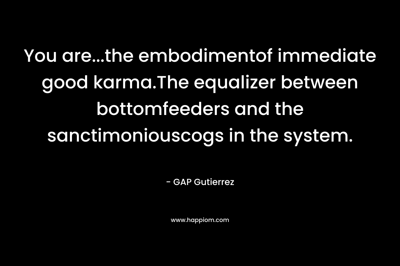 You are…the embodimentof immediate good karma.The equalizer between bottomfeeders and the sanctimoniouscogs in the system. – GAP Gutierrez