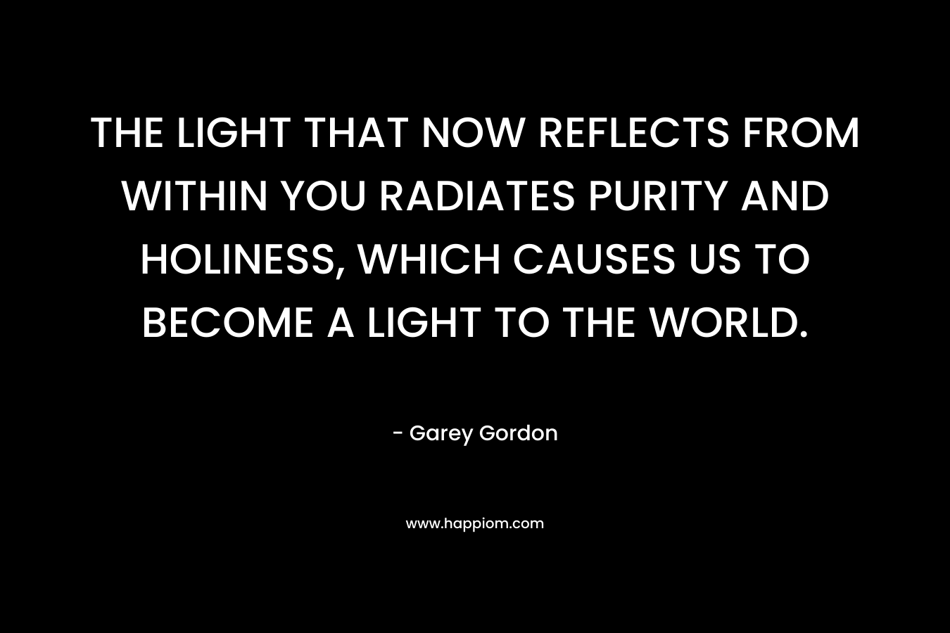 THE LIGHT THAT NOW REFLECTS FROM WITHIN YOU RADIATES PURITY AND HOLINESS, WHICH CAUSES US TO BECOME A LIGHT TO THE WORLD. – Garey Gordon