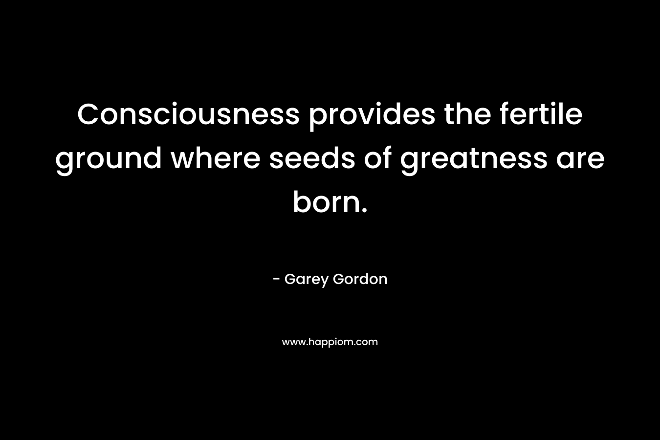 Consciousness provides the fertile ground where seeds of greatness are born. – Garey  Gordon
