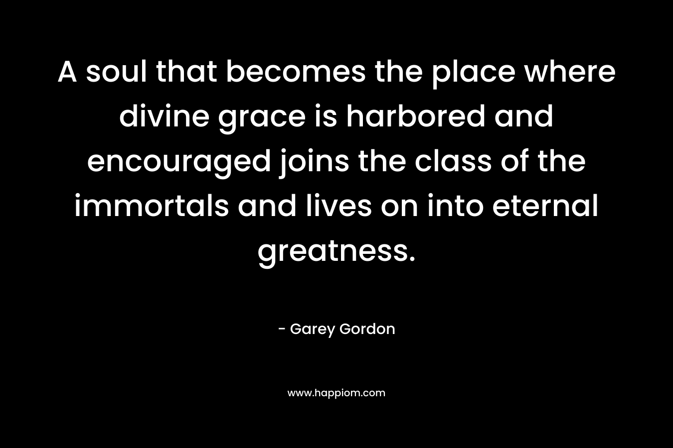 A soul that becomes the place where divine grace is harbored and encouraged joins the class of the immortals and lives on into eternal greatness. – Garey  Gordon